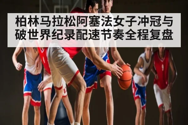 柏林马拉松阿塞法女子冲冠与破世界纪录配速节奏全程复盘 | leyu App