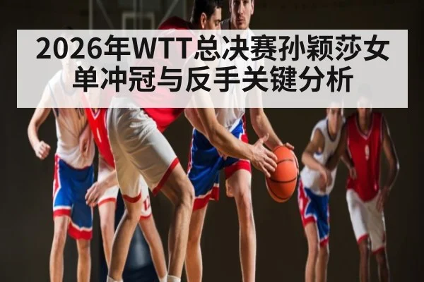 2026年WTT总决赛孙颖莎女单冲冠与反手关键分析